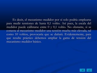 Es decir, el mecanismo medidor por sí solo podría emplearse
para medir tensiones de hasta 0,1 voltio. Así pues, la escala del
medidor puede calibrarse entre 0 y 0,1 voltio. No obstante, si se
conecta al mecanismo medidor una tensión mucha más elevada, tal
como 10 voltios, provocaría que se dañará. Evidentemente, para
que resulte práctico debemos ampliar la gama de tensión del
mecanismo medidor básico.
 