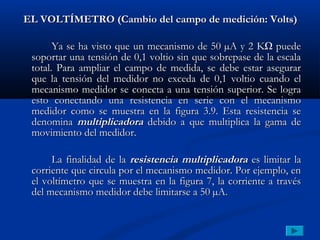 EL VOLTÍMETRO (Cambio del campo de medición: Volts)

       Ya se ha visto que un mecanismo de 50 µA y 2 KΩ puede
 soportar una tensión de 0,1 voltio sin que sobrepase de la escala
 total. Para ampliar el campo de medida, se debe estar asegurar
 que la tensión del medidor no exceda de 0,1 voltio cuando el
 mecanismo medidor se conecta a una tensión superior. Se logra
 esto conectando una resistencia en serie con el mecanismo
 medidor como se muestra en la figura 3.9. Esta resistencia se
 denomina multiplicadora debido a que multiplica la gama de
 movimiento del medidor.

      La finalidad de la resistencia multiplicadora es limitar la
 corriente que circula por el mecanismo medidor. Por ejemplo, en
 el voltímetro que se muestra en la figura 7, la corriente a través
 del mecanismo medidor debe limitarse a 50 µA.
 