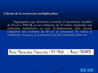 Cálculo de la resistencia multiplicadora

        Supongamos que deseamos convertir el mecanismo medidor
  de 50 µA a 2000 Ω, en un voltímetro de 10 voltios añadiendo una
  resistencia multiplicadora en serie. Evidentemente, debe circular
  solamente una corriente de 50 µA al conectarse 10 voltios al
  voltímetro. Así pues, la resistencia total del voltímetro debe ser:
 