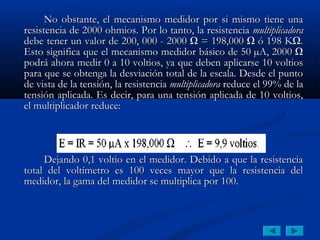 No obstante, el mecanismo medidor por si mismo tiene una
resistencia de 2000 ohmios. Por lo tanto, la resistencia multiplicadora
debe tener un valor de 200, 000 - 2000 Ω = 198,000 Ω ó 198 KΩ.
Esto significa que el mecanismo medidor básico de 50 µA, 2000 Ω
podrá ahora medir 0 a 10 voltios, ya que deben aplicarse 10 voltios
para que se obtenga la desviación total de la escala. Desde el punto
de vista de la tensión, la resistencia multiplicadora reduce el 99% de la
tensión aplicada. Es decir, para una tensión aplicada de 10 voltios,
el multiplicador reduce:




     Dejando 0,1 voltio en el medidor. Debido a que la resistencia
total del voltímetro es 100 veces mayor que la resistencia del
medidor, la gama del medidor se multiplica por 100.
 