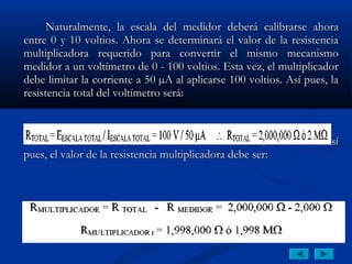 Naturalmente, la escala del medidor deberá calibrarse ahora
entre 0 y 10 voltios. Ahora se determinará el valor de la resistencia
multiplicadora requerido para convertir el mismo mecanismo
medidor a un voltímetro de 0 - 100 voltios. Esta vez, el multiplicador
debe limitar la corriente a 50 µA al aplicarse 100 voltios. Así pues, la
resistencia total del voltímetro será:



    El mecanismo medidor tiene una resistencia de 2 KΩ.             Así
pues, el valor de la resistencia multiplicadora debe ser:
 