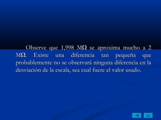 Observe que 1,998 MΩ se aproxima mucho a 2
MΩ. Existe una diferencia tan pequeña que
probablemente no se observará ninguna diferencia en la
desviación de la escala, sea cual fuere el valor usado.
 
