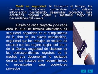 Medir es seguridad: Al transcurrir el tiempo, las
  sucesivas mediciones suministran una valiosa
  información permitiendo desarrollar proyectos más
  acertados, mejorar costos y satisfacer mejor las
  necesidades del cliente.

       Detrás de cada proyecto y de cada
obra lo que se termina ofreciendo es
seguridad, seguridad en el cumplimiento
de la obra en los plazos establecidos,
seguridad que los trabajos se realizan de
acuerdo con las mejores reglas del arte y
de la técnica, seguridad de disponer de
los correspondientes registros de lo
medido que documenten lo realizado
durante los trabajos ante requerimientos
o    necesidades      para    posteriores
proyectos.
 