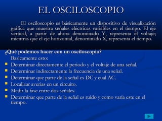 EL OSCILOSCOPIO
       El osciloscopio es básicamente un dispositivo de visualización
  gráfica que muestra señales eléctricas variables en el tiempo. El eje
  vertical, a partir de ahora denominado Y, representa el voltaje;
  mientras que el eje horizontal, denominado X, representa el tiempo.

¿Qué podemos hacer con un osciloscopio?
  Basicamente esto:
 Determinar directamente el periodo y el voltaje de una señal.
 Determinar indirectamente la frecuencia de una señal.
 Determinar que parte de la señal es DC y cual AC.
 Localizar averias en un circuito.
 Medir la fase entre dos señales.
 Determinar que parte de la señal es ruido y como varia este en el
  tiempo.
 