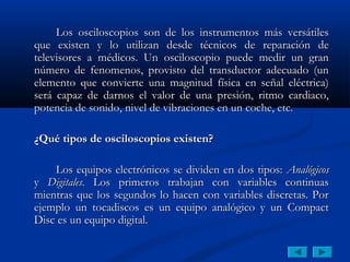 Los osciloscopios son de los instrumentos más versátiles
que existen y lo utilizan desde técnicos de reparación de
televisores a médicos. Un osciloscopio puede medir un gran
número de fenomenos, provisto del transductor adecuado (un
elemento que convierte una magnitud física en señal eléctrica)
será capaz de darnos el valor de una presión, ritmo cardiaco,
potencia de sonido, nivel de vibraciones en un coche, etc.

¿Qué tipos de osciloscopios existen?

    Los equipos electrónicos se dividen en dos tipos: Analógicos
y Digitales. Los primeros trabajan con variables continuas
mientras que los segundos lo hacen con variables discretas. Por
ejemplo un tocadiscos es un equipo analógico y un Compact
Disc es un equipo digital.
 
