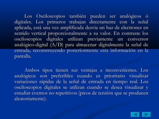 Los Osciloscopios también pueden ser analógicos ó
digitales. Los primeros trabajan directamente con la señal
aplicada, está una vez amplificada desvia un haz de electrones en
sentido vertical proporcionalmente a su valor. En contraste los
osciloscopios digitales utilizan previamente un conversor
analógico-digital (A/D) para almacenar digitalmente la señal de
entrada, reconstruyendo posteriormente esta información en la
pantalla.

     Ambos tipos tienen sus ventajas e inconvenientes. Los
analógicos son preferibles cuando es prioritario visualizar
variaciones rápidas de la señal de entrada en tiempo real. Los
osciloscopios digitales se utilizan cuando se desea visualizar y
estudiar eventos no repetitivos (picos de tensión que se producen
aleatoriamente).
 