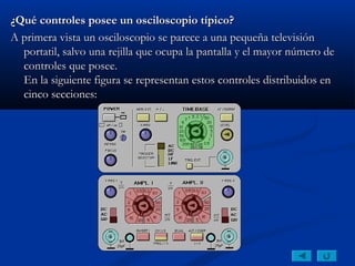¿Qué controles posee un osciloscopio típico?
A primera vista un osciloscopio se parece a una pequeña televisión
  portatil, salvo una rejilla que ocupa la pantalla y el mayor número de
  controles que posee.
  En la siguiente figura se representan estos controles distribuidos en
  cinco secciones:
 
