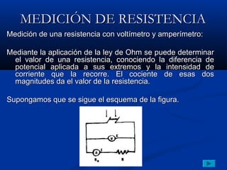 MEDICIÓN DE RESISTENCIA
Medición de una resistencia con voltímetro y amperímetro:

Mediante la aplicación de la ley de Ohm se puede determinar
  el valor de una resistencia, conociendo la diferencia de
  potencial aplicada a sus extremos y la intensidad de
  corriente que la recorre. El cociente de esas dos
  magnitudes da el valor de la resistencia.

Supongamos que se sigue el esquema de la figura.
 