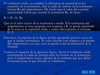 El voltímetro mide, en realidad, la diferencia de potencial en los
   extremos de la resistencia, más la caída de tensión en la resistencia
   interna Ra del amperímetro. De modo que al valor del cociente
   mencionado habrá que restarle la resistencia Ra. Se tiene:
 

R = (E : I)- Ra
 

Que es el valor exacto de la resistencia a medir. Si la resistencia del
  amperímetro es muy pequeña con respecto a R, se puede prescindir
  de la resta en la expresión dada, y tomar directamente el cociente
  E : I.
 

Entonces, el esquema de la figura resulta apropiado para los casos en
  que se midan resistencias de valor elevado con respecto a la interna
  del amperímetro, en cuyo caso se puede evitar la corrección de la
  fórmula.
 

Veamos el esquema de la siguiente figura. Ahora el voltímetro mide
  exactamente la caída de tensión entre los bornes de la resistencia,
  pero el amperímetro acusa, además de la corriente que por dicha
  resistencia pasa, la que absorbe el voltímetro.
 