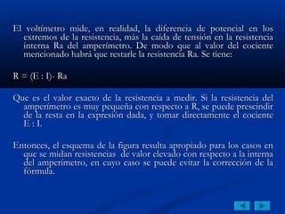 El voltímetro mide, en realidad, la diferencia de potencial en los
  extremos de la resistencia, más la caída de tensión en la resistencia
  interna Ra del amperímetro. De modo que al valor del cociente
  mencionado habrá que restarle la resistencia Ra. Se tiene:
 
R = (E : I)- Ra
 
Que es el valor exacto de la resistencia a medir. Si la resistencia del
  amperímetro es muy pequeña con respecto a R, se puede prescindir
  de la resta en la expresión dada, y tomar directamente el cociente
  E : I.
 
Entonces, el esquema de la figura resulta apropiado para los casos en
  que se midan resistencias de valor elevado con respecto a la interna
  del amperímetro, en cuyo caso se puede evitar la corrección de la
  fórmula.
 