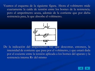 Veamos el esquema de la siguiente figura. Ahora el voltímetro mide
  exactamente la caída de tensión entre los bornes de la resistencia,
  pero el amperímetro acusa, además de la corriente que por dicha
  resistencia pasa, la que absorbe el voltímetro.




De la indicación del amperímetro hay que descontar, entonces, la
  intensidad de corriente que pasa por el voltímetro, y que estará dada
  por el cociente entre la tensión aplicada a los bornes del aparato y la
  resistencia interna Rv del mismo
 