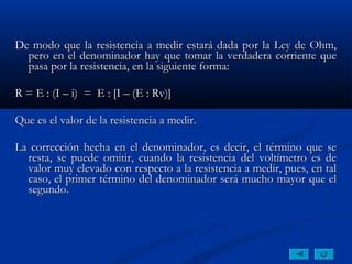 De modo que la resistencia a medir estará dada por la Ley de Ohm,
  pero en el denominador hay que tomar la verdadera corriente que
  pasa por la resistencia, en la siguiente forma:
 
R = E : (I – i) = E : [I – (E : Rv)]
 
Que es el valor de la resistencia a medir.
 
La corrección hecha en el denominador, es decir, el término que se
  resta, se puede omitir, cuando la resistencia del voltímetro es de
  valor muy elevado con respecto a la resistencia a medir, pues, en tal
  caso, el primer término del denominador será mucho mayor que el
  segundo.
 