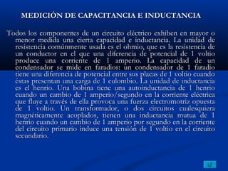 MEDICIÓN DE CAPACITANCIA E INDUCTANCIA

Todos los componentes de un circuito eléctrico exhiben en mayor o
  menor medida una cierta capacidad e inductancia. La unidad de
  resistencia comúnmente usada es el ohmio, que es la resistencia de
  un conductor en el que una diferencia de potencial de 1 voltio
  produce una corriente de 1 amperio. La capacidad de un
  condensador se mide en faradios: un condensador de 1 faradio
  tiene una diferencia de potencial entre sus placas de 1 voltio cuando
  éstas presentan una carga de 1 culombio. La unidad de inductancia
  es el henrio. Una bobina tiene una autoinductancia de 1 henrio
  cuando un cambio de 1 amperio/segundo en la corriente eléctrica
  que fluye a través de ella provoca una fuerza electromotriz opuesta
  de 1 voltio. Un transformador, o dos circuitos cualesquiera
  magnéticamente acoplados, tienen una inductancia mutua de 1
  henrio cuando un cambio de 1 amperio por segundo en la corriente
  del circuito primario induce una tensión de 1 voltio en el circuito
  secundario.
 