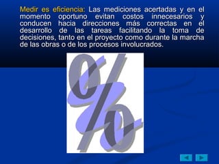 Medir es eficiencia: Las mediciones acertadas y en el
momento oportuno evitan costos innecesarios y
conducen hacia direcciones más correctas en el
desarrollo de las tareas facilitando la toma de
decisiones, tanto en el proyecto como durante la marcha
de las obras o de los procesos involucrados.
 