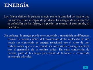 ENERGÍA

Los físicos definen la palabra energía como la cantidad de trabajo que
  un sistema físico es capaz de producir. La energía, de acuerdo con
  la definición de los físicos, no puede ser creada, ni consumida, ni
  destruida.

Sin embargo la energía puede ser convertida o transferida en diferentes
   formas: la energía cinética del movimiento de las moléculas de aire
   puede ser convertida en energía rotacional por el rotor de una
   turbina eólica, que a su vez puede ser convertida en energía eléctrica
   por el generador de la turbina eólica. En cada conversión de
   energía, parte de la energía proveniente de la fuente es convertida
   en energía calorífica.
 