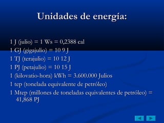 Unidades de energía:

1 J (julio) = 1 Ws = 0,2388 cal
1 GJ (gigajulio) = 10 9 J
1 TJ (terajulio) = 10 12 J
1 PJ (petajulio) = 10 15 J
1 (kilovatio-hora) kWh = 3.600.000 Julios
1 tep (tonelada equivalente de petróleo)
1 Mtep (millones de toneladas equivalentes de petróleo) =
   41,868 PJ
 