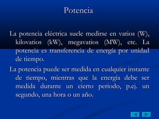 Potencia

La potencia eléctrica suele medirse en vatios (W),
  kilovatios (kW), megavatios (MW), etc. La
  potencia es transferencia de energía por unidad
  de tiempo.
La potencia puede ser medida en cualquier instante
  de tiempo, mientras que la energía debe ser
  medida durante un cierto periodo, p.ej. un
  segundo, una hora o un año.
 