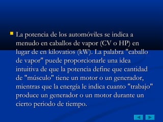   La potencia de los automóviles se indica a
    menudo en caballos de vapor (CV o HP) en
    lugar de en kilovatios (kW). La palabra "caballo
    de vapor" puede proporcionarle una idea
    intuitiva de que la potencia define que cantidad
    de "músculo" tiene un motor o un generador,
    mientras que la energía le indica cuanto "trabajo"
    produce un generador o un motor durante un
    cierto periodo de tiempo.
 