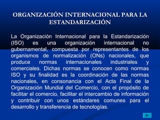 ORGANIZACIÓN INTERNACIONAL PARA LA
         ESTANDARIZACIÓN

La Organización Internacional para la Estandarización
(ISO)      es    una     organización       internacional   no
gubernamental, compuesta por representantes de los
organismos de normalización (ONs) nacionales, que
produce       normas     internacionales       industriales  y
comerciales. Dichas normas se conocen como normas
ISO y su finalidad es la coordinación de las normas
nacionales, en consonancia con el Acta Final de la
Organización Mundial del Comercio, con el propósito de
facilitar el comercio, facilitar el intercambio de información
y contribuir con unos estándares comunes para el
desarrollo y transferencia de tecnologías.
 
