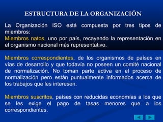 ESTRUCTURA DE LA ORGANIZACIÓN
La Organización ISO está compuesta por tres tipos de
miembros:
Miembros natos, uno por país, recayendo la representación en
el organismo nacional más representativo.

Miembros correspondientes, de los organismos de países en
vías de desarrollo y que todavía no poseen un comité nacional
de normalización. No toman parte activa en el proceso de
normalización pero están puntualmente informados acerca de
los trabajos que les interesen.

Miembros suscritos, países con reducidas economías a los que
se les exige el pago de tasas menores que a los
correspondientes.
 