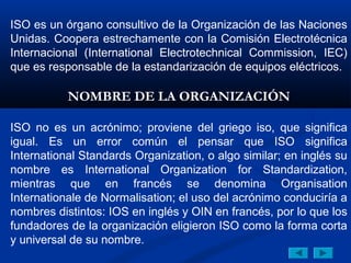 ISO es un órgano consultivo de la Organización de las Naciones
Unidas. Coopera estrechamente con la Comisión Electrotécnica
Internacional (International Electrotechnical Commission, IEC)
que es responsable de la estandarización de equipos eléctricos.

           NOMBRE DE LA ORGANIZACIÓN

ISO no es un acrónimo; proviene del griego iso, que significa
igual. Es un error común el pensar que ISO significa
International Standards Organization, o algo similar; en inglés su
nombre es International Organization for Standardization,
mientras que en francés se denomina Organisation
Internationale de Normalisation; el uso del acrónimo conduciría a
nombres distintos: IOS en inglés y OIN en francés, por lo que los
fundadores de la organización eligieron ISO como la forma corta
y universal de su nombre.
 