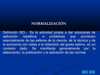 NORMALIZACIÓN 

Definición ISO.- Es la actividad propia a dar soluciones de
aplicación    repetitiva,  a     problemas      que   provienen
esencialmente de las esferas de la ciencia, de la técnica y de
la economía con vistas a la obtención del grado óptimo, en un
contexto dado. Se manifiesta generalmente por la
elaboración, la publicación y la aplicación de las normas
 