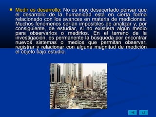    Medir es desarrollo: No es muy desacertado pensar que
    el desarrollo de la humanidad está en cierta forma
    relacionado con los avances en materia de mediciones.
    Muchos fenómenos serían imposibles de analizar y, por
    consiguiente, de estudiar, si no existiera algún medio
    para observarlos o medirlos. En el terreno de la
    investigación, es permanente la búsqueda por encontrar
    nuevos sistemas o medios que permitan observar,
    registrar y relacionar con alguna magnitud de medición
    el objeto bajo estudio.
 