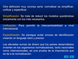 Otra definición muy concisa sería: normalizar es simplificar,
unificar y especificar.

Simplificación: Se trata de reducir los modelos quedándose
únicamente con los más necesarios.

Unificación: Para permitir la intercambiabilidad a nivel
internacional.

Especificación: Se persigue evitar errores de identificación
creando un lenguaje claro y preciso

Las elevadas sumas de dinero que los países desarrollados
invierten en los organismos normalizadores, tanto nacionales
como internacionales, es una prueba de la importancia que
se da a la normalización.
 