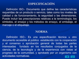 ESPECIFICACIÓN
    Definición ISO.- Documento que define las características
requeridas de un producto o servicio, tales como los niveles de
calidad o de funcionamiento, la seguridad o las dimensiones.
Puede incluir las prescripciones relativas a la terminología, los
símbolos, el ensayo y los métodos de ensayo, el embalaje, el
marcaje o el etiquetaje.

                            NORMA
    Definición ISO.- Es una especificación técnica u otro
documento accesible al público establecido con la cooperación
y el consenso o aprobación general de todas las partes
interesadas fundado en los resultados conjugados de la
ciencia, de la tecnología y de la experiencia con vistas al
progreso de la comunidad, y aprobado por un organismo con
actividades normativas.
 