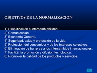 OBJETIVOS DE LA NORMALIZACIÓN


1) Simplificación e intercambiabilidad.
2) Comunicación.
3) Economía General.
4) Seguridad, salud y protección de la vida.
5) Protección del consumidor y de los intereses colectivos.
6) Eliminación de barreras a los intercambios internacionales.
7) Facilitar la promoción y difusión tecnológica.
8) Promover la calidad de los productos y servicios.
 