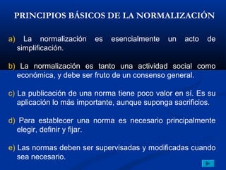 PRINCIPIOS BÁSICOS DE LA NORMALIZACIÓN

a)     La normalización   es   esencialmente   un   acto   de
     simplificación.

b) La normalización es tanto una actividad social como
  económica, y debe ser fruto de un consenso general.

c) La publicación de una norma tiene poco valor en sí. Es su
   aplicación lo más importante, aunque suponga sacrificios.

d) Para establecer una norma es necesario principalmente
  elegir, definir y fijar.

e) Las normas deben ser supervisadas y modificadas cuando
   sea necesario.
 