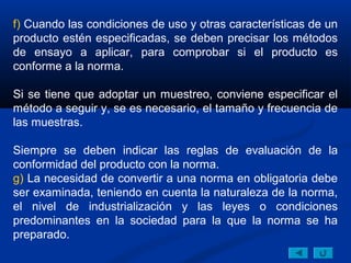 f) Cuando las condiciones de uso y otras características de un
producto estén especificadas, se deben precisar los métodos
de ensayo a aplicar, para comprobar si el producto es
conforme a la norma.

Si se tiene que adoptar un muestreo, conviene especificar el
método a seguir y, se es necesario, el tamaño y frecuencia de
las muestras.

Siempre se deben indicar las reglas de evaluación de la
conformidad del producto con la norma.
g) La necesidad de convertir a una norma en obligatoria debe
ser examinada, teniendo en cuenta la naturaleza de la norma,
el nivel de industrialización y las leyes o condiciones
predominantes en la sociedad para la que la norma se ha
preparado.
 