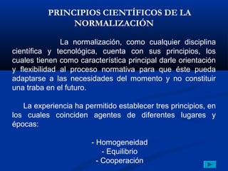 PRINCIPIOS CIENTÍFICOS DE LA
               NORMALIZACIÓN

               La normalización, como cualquier disciplina
científica y tecnológica, cuenta con sus principios, los
cuales tienen como característica principal darle orientación
y flexibilidad al proceso normativa para que éste pueda
adaptarse a las necesidades del momento y no constituir
una traba en el futuro.

   La experiencia ha permitido establecer tres principios, en
los cuales coinciden agentes de diferentes lugares y
épocas:

                       - Homogeneidad
                           - Equilibrio
                         - Cooperación
 