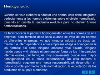 Homogeneidad

Cuando se va a elaborar o adoptar una norma ésta debe integrarse
perfectamente a las normas existentes sobre el objeto normalizado,
tomando en cuenta la tendencia evolutiva para no obstruir futuras
normalizaciones.

Es fácil concebir la perfecta homogeneidad entre las normas de una
empresa, pero también debe serlo cuando se trate de las normas
de diferentes empresas, ya que ninguna industria se basta así
misma. La interdependencia entre empresas obliga a homogeneizar
las normas; así como ninguna empresa vive aislada, ninguna
nación puede vivir aislada ni permanecer fuera de los intercambios
internacionales, por tanto, es muy conveniente buscar una mayor
homogeneidad en el plano internacional. De esta manera el
normalizador adquiere una nueva responsabilidad: desarrollar, en
todo lo posible, por medio de la normalización, la exportación de los
productos de su país o empresa.
 