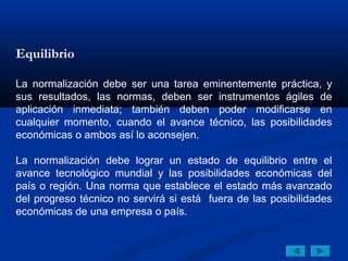 Equilibrio

La normalización debe ser una tarea eminentemente práctica, y
sus resultados, las normas, deben ser instrumentos ágiles de
aplicación inmediata; también deben poder modificarse en
cualquier momento, cuando el avance técnico, las posibilidades
económicas o ambos así lo aconsejen.

La normalización debe lograr un estado de equilibrio entre el
avance tecnológico mundial y las posibilidades económicas del
país o región. Una norma que establece el estado más avanzado
del progreso técnico no servirá si está fuera de las posibilidades
económicas de una empresa o país.
 