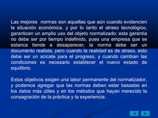 Las mejores normas son aquellas que aún cuando evidencien
la situación económica, y por lo tanto el atraso tecnológico,
garanticen un amplio uso del objeto normalizado: esta garantía
no debe ser por tiempo indefinido, pues una empresa que se
estanca tiende a desaparecer, la norma debe ser un
documento realista, pero cuando la realidad es de atraso, esto
debe ser un acicate para el progreso, y cuando cambian las
condiciones es necesario establecer el nuevo estado de
equilibrio.

Estos objetivos exigen una labor permanente del normalizador,
y podemos agregar que las normas deben estar basadas en
los datos más útiles y en los métodos que hayan merecido la
consagración de la práctica y la experiencia.
 