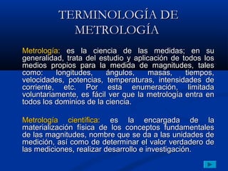 TERMINOLOGÍA DE
            METROLOGÍA
Metrología: es la ciencia de las medidas; en su
generalidad, trata del estudio y aplicación de todos los
medios propios para la medida de magnitudes, tales
como:     longitudes,    ángulos,     masas,    tiempos,
velocidades, potencias, temperaturas, intensidades de
corriente, etc. Por esta enumeración, limitada
voluntariamente, es fácil ver que la metrología entra en
todos los dominios de la ciencia.

Metrología científica: es la encargada de la
materialización física de los conceptos fundamentales
de las magnitudes, nombre que se da a las unidades de
medición, así como de determinar el valor verdadero de
las mediciones, realizar desarrollo e investigación.
 
