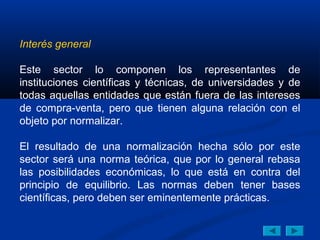 Interés general

Este sector lo componen los representantes de
instituciones científicas y técnicas, de universidades y de
todas aquellas entidades que están fuera de las intereses
de compra-venta, pero que tienen alguna relación con el
objeto por normalizar.

El resultado de una normalización hecha sólo por este
sector será una norma teórica, que por lo general rebasa
las posibilidades económicas, lo que está en contra del
principio de equilibrio. Las normas deben tener bases
científicas, pero deben ser eminentemente prácticas.
 