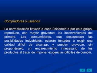 Compradores o usuarios

La normalización llevada a cabo únicamente por este grupo,
reproduce, con mayor gravedad, los inconvenientes del
primero. Los consumidores, que desconocen las
posibilidades industriales, estarán tentados a exigir una
calidad difícil de alcanzar, y pueden provocar, sin
proponérselo, un encarecimiento innecesario de los
productos al tratar de imponer exigencias difíciles de cumplir.
 