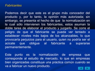 Fabricantes

Podemos decir que este es el grupo más conocedor del
producto y, por lo tanto, la opinión más autorizada; sin
embargo, se presenta el hecho de que la normalización en
la cual sólo intervienen los fabricantes, estos asuman la
doble tarea de elaborar el producto y juzgarlo. Se corre el
peligro de que el fabricante se pueda ver tentado a
establecer niveles más bajos de los alcanzables, lo que
provocaría perjuicios para el usuario, quien no podría ser el
acicate que obligue al fabricante a superarse
permanentemente.

Este punto es la normalización de empresa que
corresponde al estudio de mercado, lo que en empresas
bien organizadas constituye una práctica común cuando se
va a fabricar un nuevo producto.
 