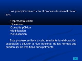 Los principios básicos en el proceso de normalización
son:

   •Representatividad
   •Consenso
   •Consulta pública
   •Modificación
   •Actualización.

   Este proceso se lleva a cabo mediante la elaboración,
expedición y difusión a nivel nacional, de las normas que
pueden ser de tres tipos principalmente:
 