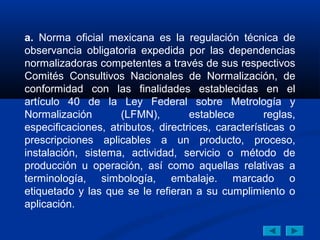 a. Norma oficial mexicana es la regulación técnica de
observancia obligatoria expedida por las dependencias
normalizadoras competentes a través de sus respectivos
Comités Consultivos Nacionales de Normalización, de
conformidad con las finalidades establecidas en el
artículo 40 de la Ley Federal sobre Metrología y
Normalización       (LFMN),         establece       reglas,
especificaciones, atributos, directrices, características o
prescripciones aplicables a un producto, proceso,
instalación, sistema, actividad, servicio o método de
producción u operación, así como aquellas relativas a
terminología, simbología, embalaje. marcado o
etiquetado y las que se le refieran a su cumplimiento o
aplicación.
 