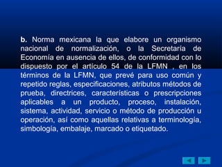 b. Norma mexicana la que elabore un organismo
nacional de normalización, o la Secretaría de
Economía en ausencia de ellos, de conformidad con lo
dispuesto por el artículo 54 de la LFMN , en los
términos de la LFMN, que prevé para uso común y
repetido reglas, especificaciones, atributos métodos de
prueba, directrices, características o prescripciones
aplicables a un producto, proceso, instalación,
sistema, actividad, servicio o método de producción u
operación, así como aquellas relativas a terminología,
simbología, embalaje, marcado o etiquetado.
 