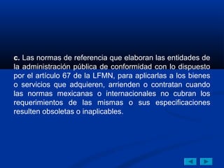 c. Las normas de referencia que elaboran las entidades de
la administración pública de conformidad con lo dispuesto
por el artículo 67 de la LFMN, para aplicarlas a los bienes
o servicios que adquieren, arrienden o contratan cuando
las normas mexicanas o internacionales no cubran los
requerimientos de las mismas o sus especificaciones
resulten obsoletas o inaplicables.
 