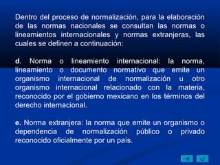 Dentro del proceso de normalización, para la elaboración
de las normas nacionales se consultan las normas o
lineamientos internacionales y normas extranjeras, las
cuales se definen a continuación:

d. Norma o lineamiento internacional: la norma,
lineamiento o documento normativo que emite un
organismo internacional de normalización u otro
organismo internacional relacionado con la materia,
reconocido por el gobierno mexicano en los términos del
derecho internacional.

e. Norma extranjera: la norma que emite un organismo o
dependencia de normalización público o privado
reconocido oficialmente por un país.
 