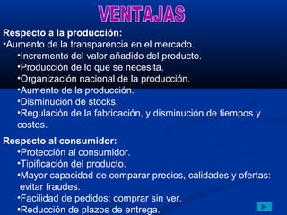 Respecto a la producción:
•Aumento de la transparencia en el mercado.
   •Incremento del valor añadido del producto.
   •Producción de lo que se necesita.
   •Organización nacional de la producción.
   •Aumento de la producción.
   •Disminución de stocks.
   •Regulación de la fabricación, y disminución de tiempos y
   costos.
Respecto al consumidor:
  •Protección al consumidor.
  •Tipificación del producto.
  •Mayor capacidad de comparar precios, calidades y ofertas:
   evitar fraudes.
  •Facilidad de pedidos: comprar sin ver.
  •Reducción de plazos de entrega.
 