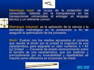 Metrología legal: se ocupa       de la protección del
consumidor, velando por la        transparencia en las
transacciones comerciales al     entregar un lenguaje
técnico y un referente común.

Metrología industrial: es la aplicación de la ciencia y la
tecnología metrológica en la producción a fin de
asegurar la optimización de los procesos.

Medir: Evaluar con los medios apropiados el cociente
que resulta al dividir por la unidad la magnitud de una
característica, para asignarle un valor numérico: k = M/
[u] Unidad – Convenio de amplio reconocimiento sobre
el tamaño de una característica, que por tradición y
principalmente por su invariabilidad y repetibilidad se
impone como referencia en el proceso de medir.
 