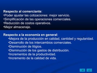 Respecto al comerciante:
•Poder ajustar las cotizaciones: mejor servicio.
•Simplificación de las operaciones comerciales.
•Reducción de costos operativos.
•Mejor almacenaje.

Respecto a la economía en general:
  •Mejora de la producción en calidad, cantidad y regularidad.
  •Desarrollo de los intercambios comerciales.
  •Disminución de litigios.
  •Disminución de los gastos de distribución.
  •Incrementos de la productividad.
  •Incremento de la calidad de vida.
 