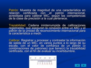 Patrón: Muestra de magnitud de una característica en
relación certificada con el patrón internacional,
acreditada para calibrar MIC, según las competencias
de la clase de precisión a la cual pertenece.

Trazabilidad: Cadena ininterrumpida de calibraciones
registradas, que aseguran la conexión entre un MIC y el
patrón de la unidad de reconocimiento internacional para
la característica a medir.

Calibrar: Registrar y procesar y contrastar la información
de salida de un MIC, en varios puntos a lo largo de su
escala, con el valor de confianza de un patrón (o
combinaciones de patrones) que tiene(n) la trazabilidad
certificada, con el fin de evaluar su incertidumbre.
 