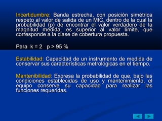 Incertidumbre: Banda estrecha, con posición simétrica
respeto al valor de salida de un MIC, dentro de la cual la
probabilidad (p) de encontrar el valor verdadero de la
magnitud medida, es superior al valor límite, que
corresponde a la clase de cobertura propuesta.

Para k = 2 p > 95 %

Estabilidad: Capacidad de un instrumento de medida de
conservar sus características metrológicas en el tiempo.

Mantenibilidad: Expresa la probabilidad de que, bajo las
condiciones establecidas de uso y mantenimiento, el
equipo conserve su capacidad para realizar las
funciones requeridas.
 